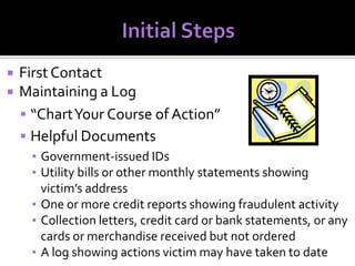



First Contact
Maintaining a Log
 “Chart Your Course of Action”
 Helpful Documents
▪ Government-issued IDs
▪ Utility bills or other monthly statements showing
victim’s address
▪ One or more credit reports showing fraudulent activity
▪ Collection letters, credit card or bank statements, or any
cards or merchandise received but not ordered
▪ A log showing actions victim may have taken to date

 