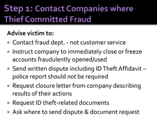Advise victim to:
 Contact fraud dept. - not customer service
 Instruct company to immediately close or freeze
accounts fraudulently opened/used
 Send written dispute including ID Theft Affidavit –
police report should not be required
 Request closure letter from company describing
results of their actions
 Request ID theft-related documents
 Ask where to send dispute & document request

 