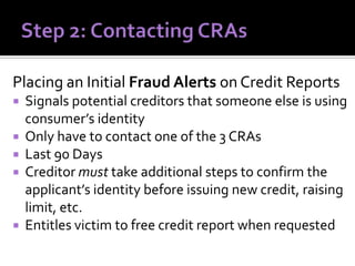 Placing an Initial Fraud Alerts on Credit Reports
Signals potential creditors that someone else is using
consumer’s identity
 Only have to contact one of the 3 CRAs
 Last 90 Days
 Creditor must take additional steps to confirm the
applicant’s identity before issuing new credit, raising
limit, etc.
 Entitles victim to free credit report when requested


 