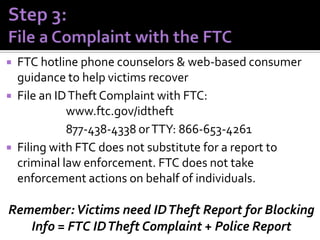 




FTC hotline phone counselors & web-based consumer
guidance to help victims recover
File an ID Theft Complaint with FTC:
www.ftc.gov/idtheft
877-438-4338 or TTY: 866-653-4261
Filing with FTC does not substitute for a report to
criminal law enforcement. FTC does not take
enforcement actions on behalf of individuals.

Remember: Victims need ID Theft Report for Blocking
Info = FTC ID Theft Complaint + Police Report

 