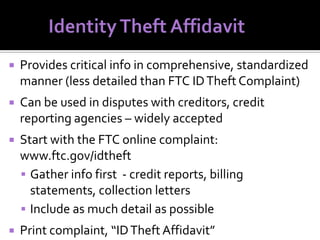 

Provides critical info in comprehensive, standardized
manner (less detailed than FTC ID Theft Complaint)



Can be used in disputes with creditors, credit
reporting agencies – widely accepted



Start with the FTC online complaint:
www.ftc.gov/idtheft
 Gather info first - credit reports, billing
statements, collection letters
 Include as much detail as possible



Print complaint, “ID Theft Affidavit”

 