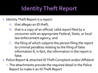 



Identity Theft Report is a report:
A. that alleges an ID theft,
B. that is a copy of an official, valid report filed by a
consumer with an appropriate Federal, State, or local
law enforcement agency, and
C. the filing of which subjects the person filing the report
to criminal penalties relating to the filing of false
information if, in fact, the information in the report is
false.
Police Report & attached ID Theft Complaint and/or Affidavit
 The attachments provide the required detail in the Police
Report to make it an ID Theft Report

 