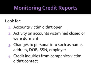 Look for:
1. Accounts victim didn’t open
2. Activity on accounts victim had closed or
were dormant
3. Changes to personal info such as name,
address, DOB, SSN, employer
4. Credit inquiries from companies victim
didn’t contact

 