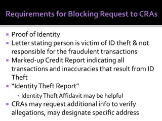 






Proof of Identity
Letter stating person is victim of ID theft & not
responsible for the fraudulent transactions
Marked-up Credit Report indicating all
transactions and inaccuracies that result from ID
Theft
“Identity Theft Report”
▪ Identity Theft Affidavit may be helpful



CRAs may request additional info to verify
allegations, may designate specific address

 
