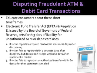  Educate consumers about these short
timeframes
 Electronic Fund Transfer Act (EFTA) & Regulation
E, issued by the Board of Governors of Federal
Reserve, sets forth 3 tiers of liability for
unauthorized ATM or debit card uses:
1. If victim reports lost/stolen card within 2 business days after
discovering
2. If victim fails to report within 2 business days after
discovery, but does report its loss within 60 days after
statement is mailed
3. If victim fails to report an unauthorized transfer within 60
days after their statement is mailed

 