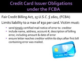 Fair Credit Billing Act, 15 U.S.C. § 1601, (FCBA)
Limits liability to a max of $50 per card. Victim must:
 send timely certified mail notice of error to creditor
 include name, address, account #, description of billing
error, including amount & date of error
 ensure letter reaches creditor within 60 days after first bill
containing error was mailed.

 