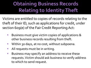 Victims are entitled to copies of records relating to the
theft of their ID, such as applications for credit, under
section 609(e) of the Fair Credit Reporting Act:
 Business must give victim copies of applications &
other business records resulting from theft.
 Within 30 days, at no cost, without subpoena.
 All requests must be in writing.
 Business may specify an address to receive these
requests. Victim should ask business to verify address
to which to send request.

 