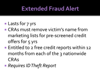 Lasts for 7 yrs
 CRAs must remove victim’s name from
marketing lists for pre-screened credit
offers for 5 yrs
 Entitled to 2 free credit reports within 12
months from each of the 3 nationwide
CRAs
 Requires ID Theft Report


 
