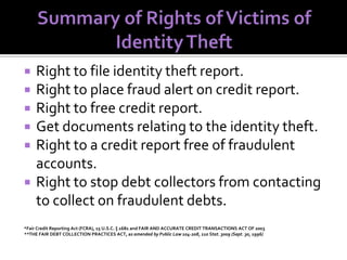








Right to file identity theft report.
Right to place fraud alert on credit report.
Right to free credit report.
Get documents relating to the identity theft.
Right to a credit report free of fraudulent
accounts.
Right to stop debt collectors from contacting
to collect on fraudulent debts.

*Fair Credit Reporting Act (FCRA), 15 U.S.C. § 1681 and FAIR AND ACCURATE CREDIT TRANSACTIONS ACT OF 2003
**THE FAIR DEBT COLLECTION PRACTICES ACT, as amended by Public Law 104-208, 110 Stat. 3009 (Sept. 30, 1996)

 