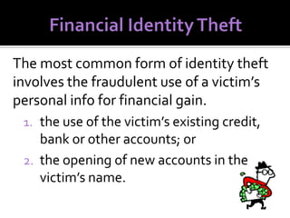 The most common form of identity theft
involves the fraudulent use of a victim’s
personal info for financial gain.
1. the use of the victim’s existing credit,

bank or other accounts; or
2. the opening of new accounts in the
victim’s name.

 