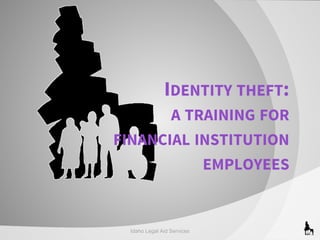 IDENTITY THEFT:
A TRAINING FOR
FINANCIAL INSTITUTION
EMPLOYEES

Idaho Legal Aid Services

 