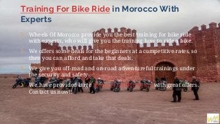 Training For Bike Ride in Morocco With
Experts
❯ Wheels Of Morocco provide you the best training for bike ride
with experts, who will give you the training how to ride a bike.
❯ We offers some deals for the beginners at a competitive rates, so
then you can afford and take that deals.
❯ We give you off-road and on-road adventureful trainings under
the security and safety.
❯ We have provided large Morocco Guided Tours with great offers.
Contact us now!!
 