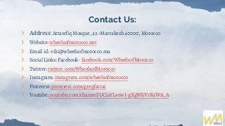 Contact Us:
❯ Address: Attawfiq Mosque, 42 ،Marrakesh 40000, Morocco
❯ Website: wheelsofmorocco.net
❯ Email id: viki@wheelsofmorocco.ma
❯ Social Links: Facebook- facebook.com/WheelsofMorocco
❯ Twitter: twitter.com/WheelsofMorocco
❯ Instagram: instagram.com/wheelsofmorocco
❯ Pinterest: pinterest.com/gregfatrai
❯ Youtube: youtube.com/channel/UCjaYL96wJ-gXgWkVrR4WA_A
 