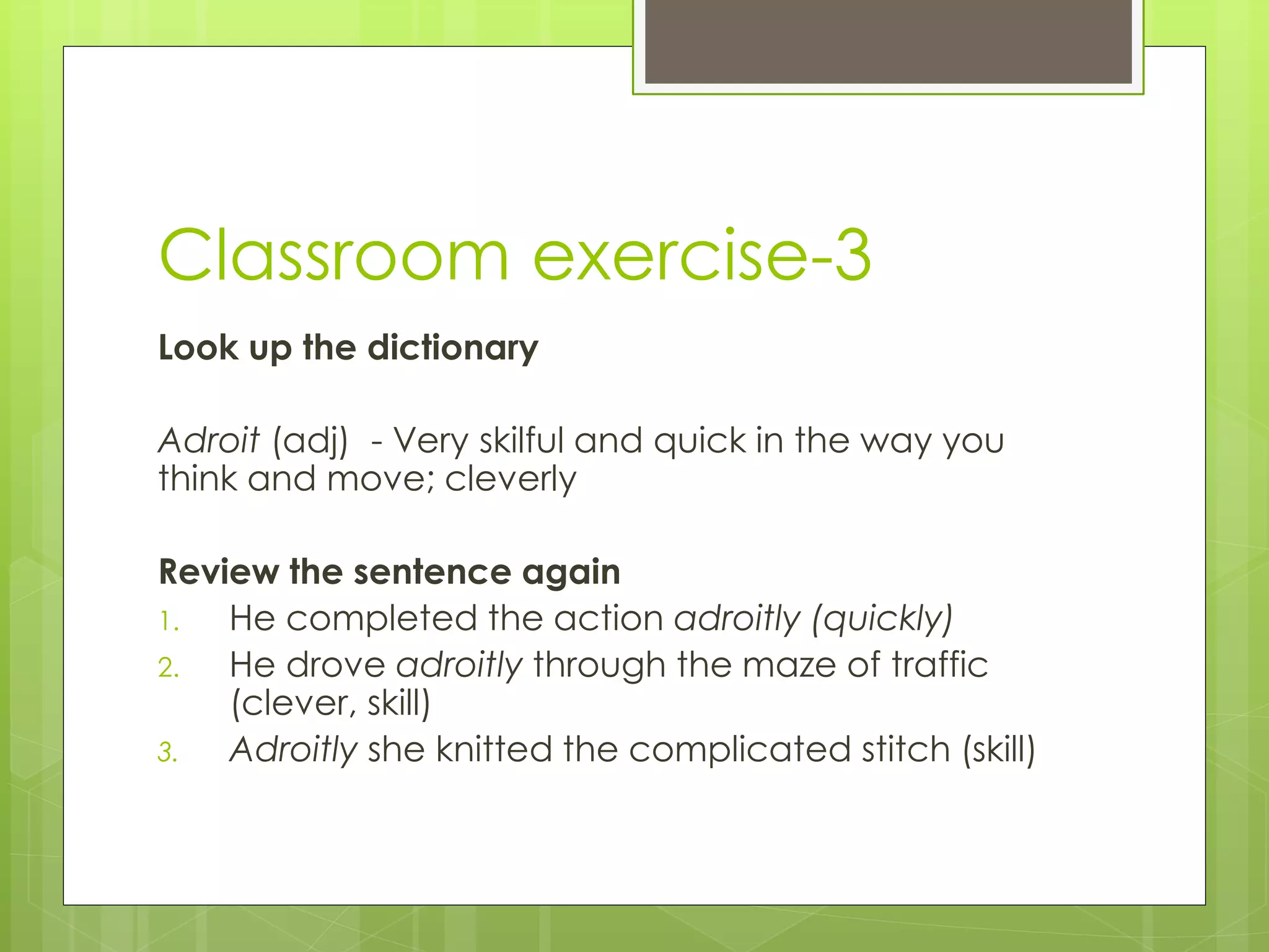 Classroom exercise-3
Look up the dictionary
Adroit (adj) - Very skilful and quick in the way you
think and move; cleverly
Review the sentence again
1. He completed the action adroitly (quickly)
2. He drove adroitly through the maze of traffic
(clever, skill)
3. Adroitly she knitted the complicated stitch (skill)
 