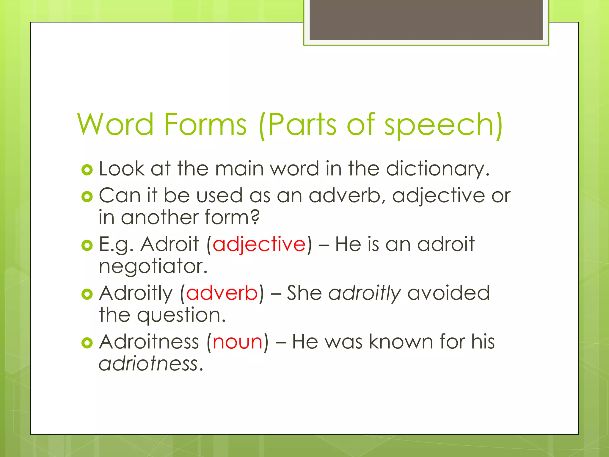 Word Forms (Parts of speech)
 Look at the main word in the dictionary.
 Can it be used as an adverb, adjective or
in another form?
 E.g. Adroit (adjective) – He is an adroit
negotiator.
 Adroitly (adverb) – She adroitly avoided
the question.
 Adroitness (noun) – He was known for his
adriotness.
 