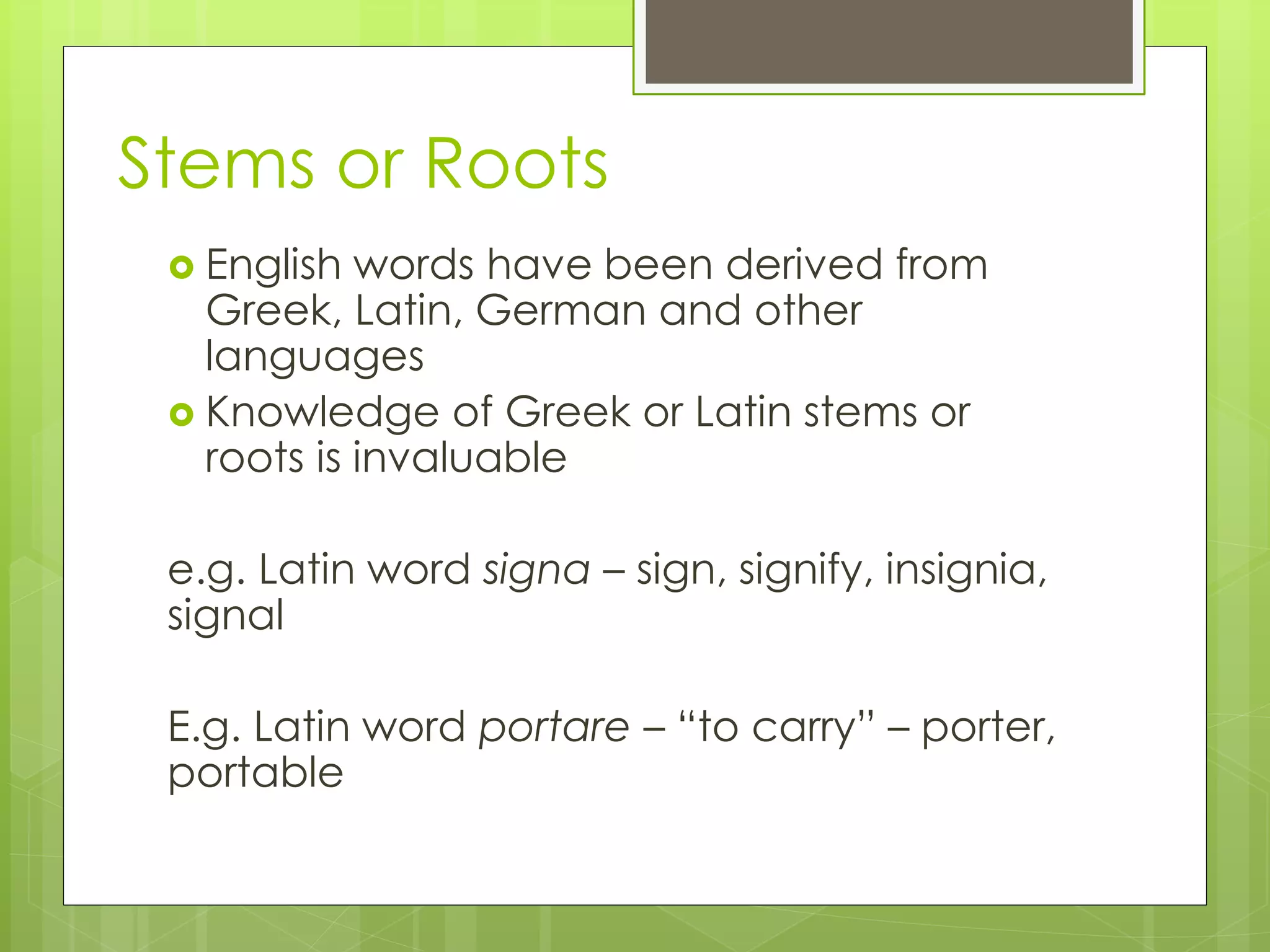 Stems or Roots
 English words have been derived from
Greek, Latin, German and other
languages
 Knowledge of Greek or Latin stems or
roots is invaluable
e.g. Latin word signa – sign, signify, insignia,
signal
E.g. Latin word portare – “to carry” – porter,
portable
 