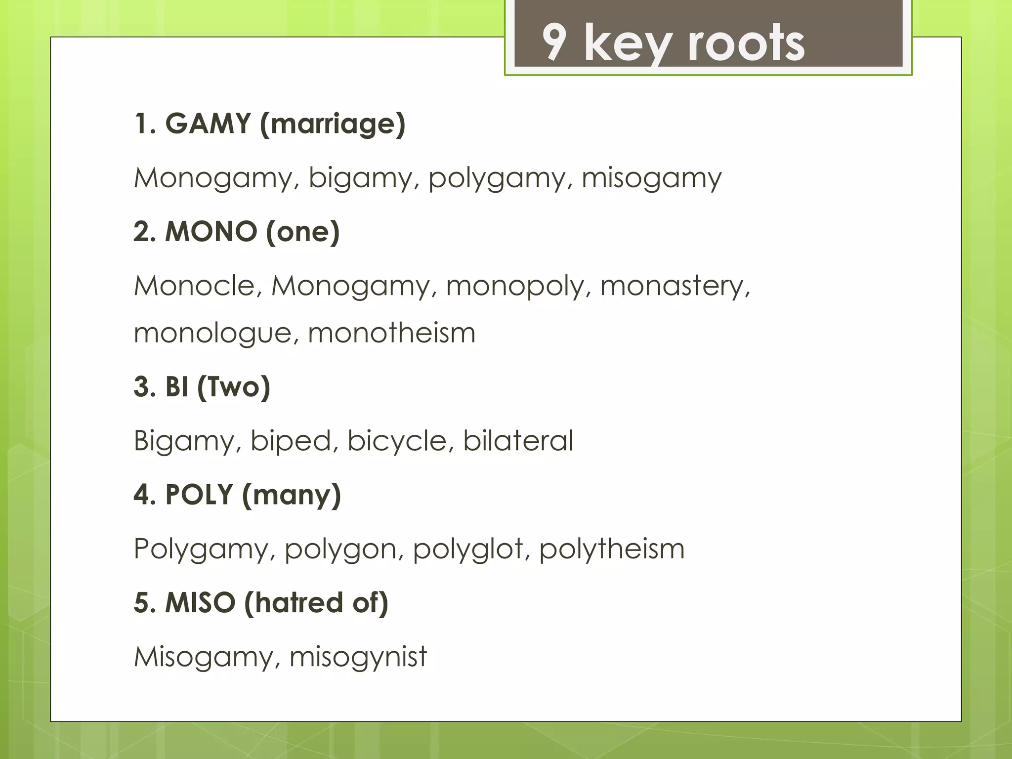 9 key roots
1. GAMY (marriage)
Monogamy, bigamy, polygamy, misogamy
2. MONO (one)
Monocle, Monogamy, monopoly, monastery,
monologue, monotheism
3. BI (Two)
Bigamy, biped, bicycle, bilateral
4. POLY (many)
Polygamy, polygon, polyglot, polytheism
5. MISO (hatred of)
Misogamy, misogynist
 