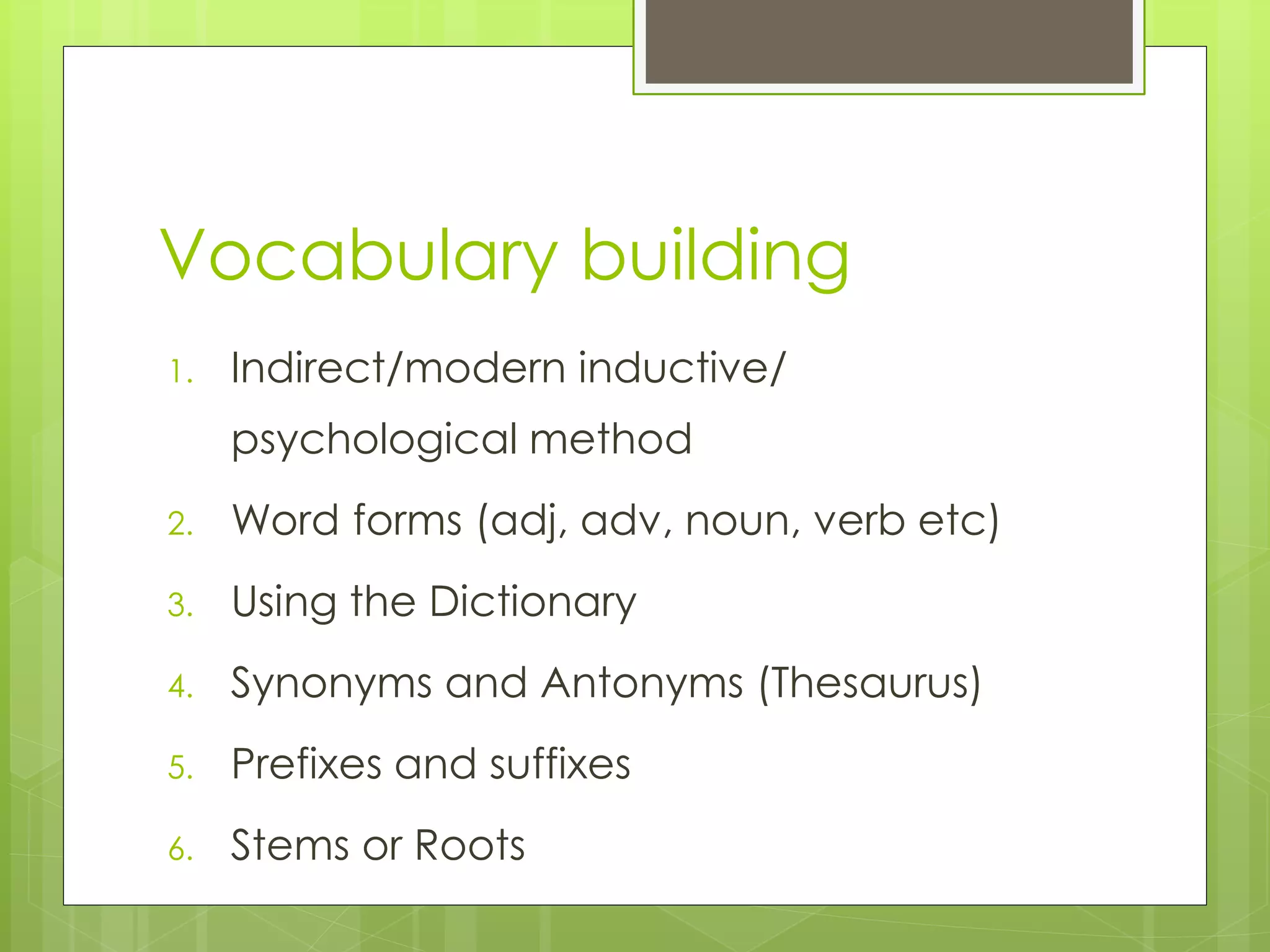Vocabulary building
1. Indirect/modern inductive/
psychological method
2. Word forms (adj, adv, noun, verb etc)
3. Using the Dictionary
4. Synonyms and Antonyms (Thesaurus)
5. Prefixes and suffixes
6. Stems or Roots
 