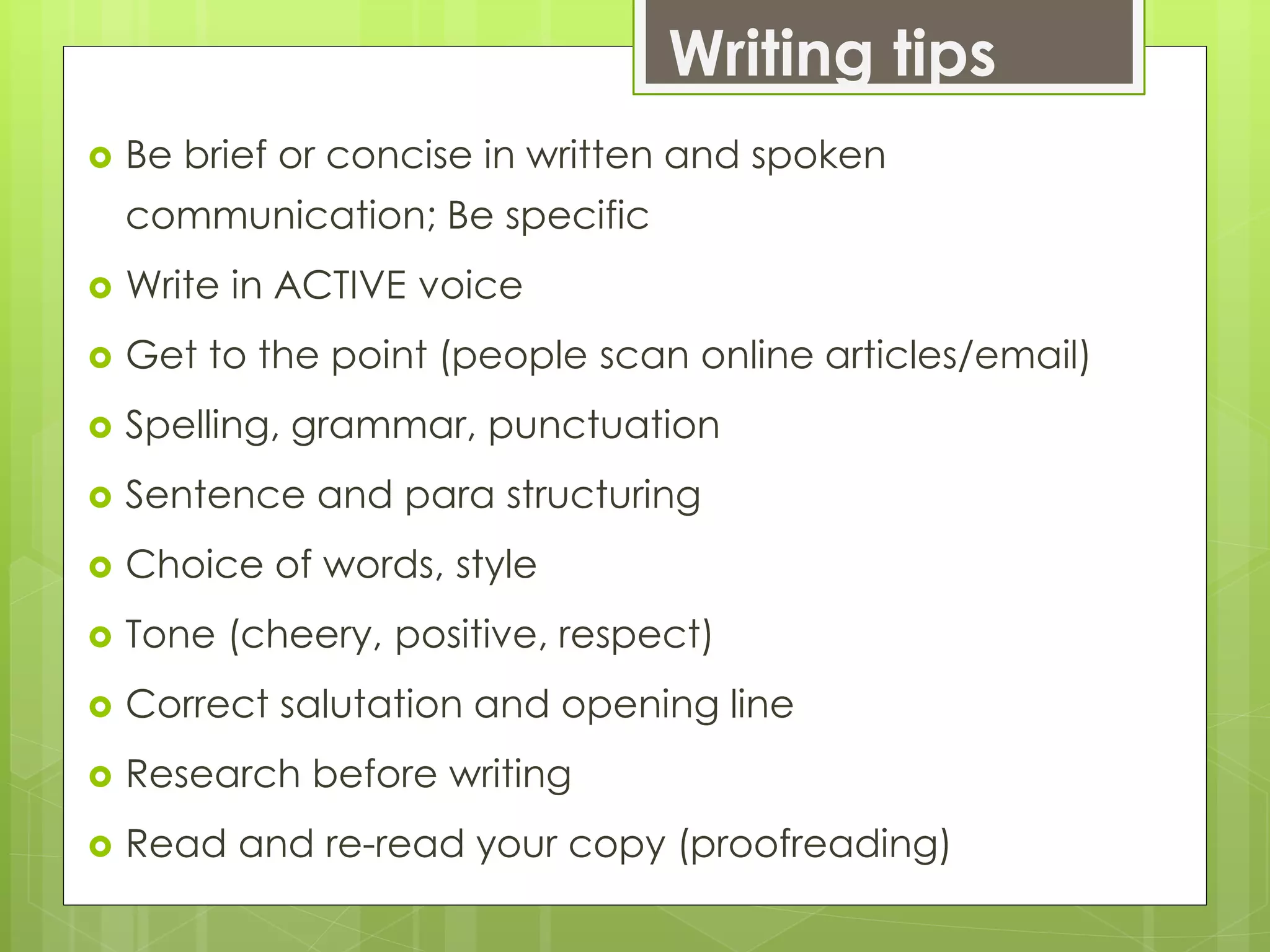 Writing tips
 Be brief or concise in written and spoken
communication; Be specific
 Write in ACTIVE voice
 Get to the point (people scan online articles/email)
 Spelling, grammar, punctuation
 Sentence and para structuring
 Choice of words, style
 Tone (cheery, positive, respect)
 Correct salutation and opening line
 Research before writing
 Read and re-read your copy (proofreading)
 