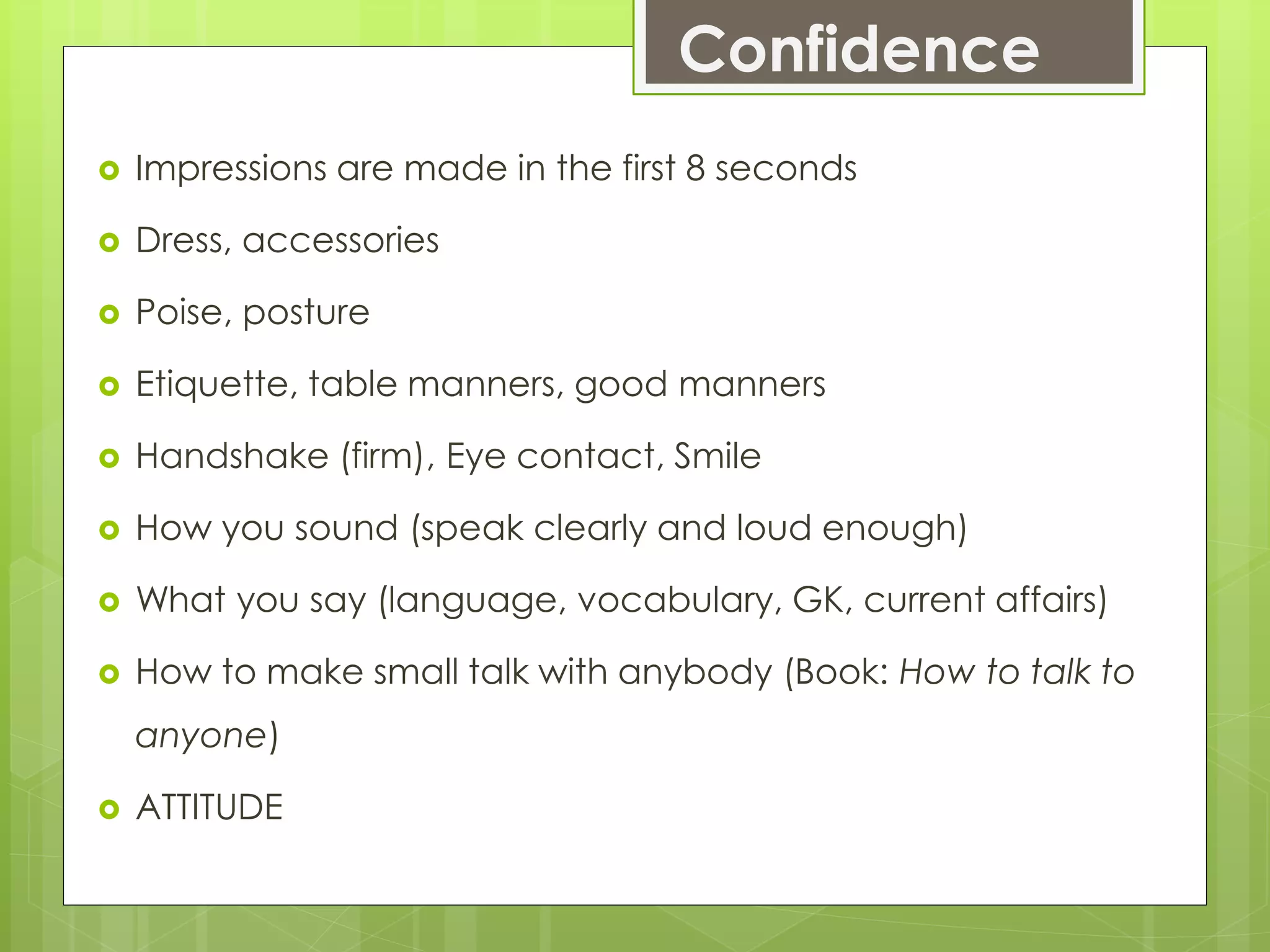 Confidence
 Impressions are made in the first 8 seconds
 Dress, accessories
 Poise, posture
 Etiquette, table manners, good manners
 Handshake (firm), Eye contact, Smile
 How you sound (speak clearly and loud enough)
 What you say (language, vocabulary, GK, current affairs)
 How to make small talk with anybody (Book: How to talk to
anyone)
 ATTITUDE
 