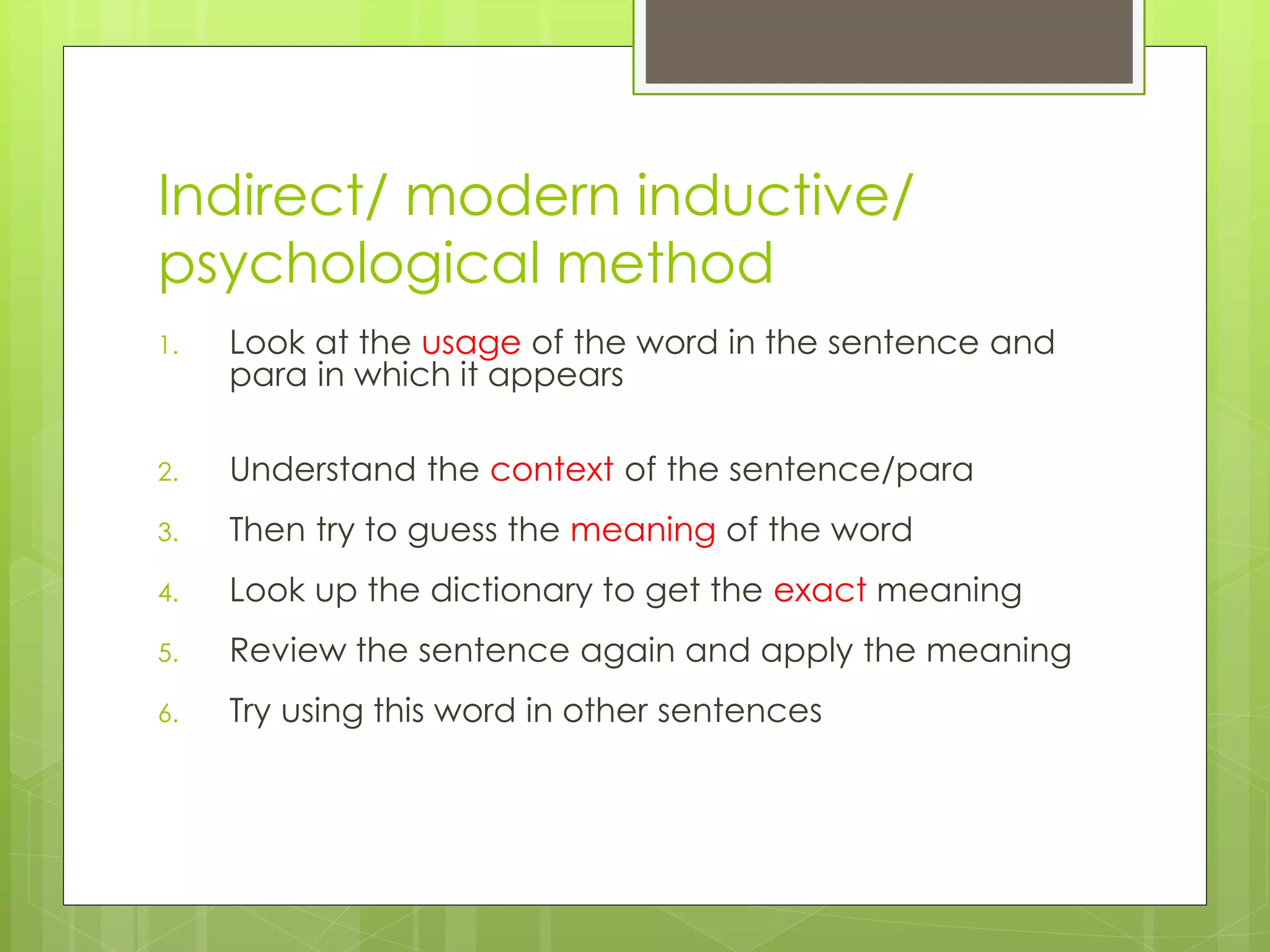 Indirect/ modern inductive/
psychological method
1. Look at the usage of the word in the sentence and
para in which it appears
2. Understand the context of the sentence/para
3. Then try to guess the meaning of the word
4. Look up the dictionary to get the exact meaning
5. Review the sentence again and apply the meaning
6. Try using this word in other sentences
 
