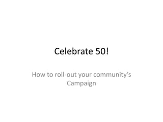Celebrate 50! 
How to roll-out your community’s 
Campaign 
 
