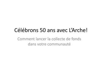 Célébrons 50 ans avec L’Arche! 
Comment lancer la collecte de fonds 
dans votre communauté 
 