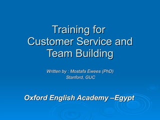 Training for  Customer Service and Team Building Written by : Mostafa Ewees (PhD) Stanford, GUC Oxford English Academy –Egypt  