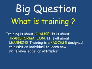 Big Question
What is training ?
Training is about CHANGE. It is about
TRANSFORMATION. It is all about
LEARNING Training is...