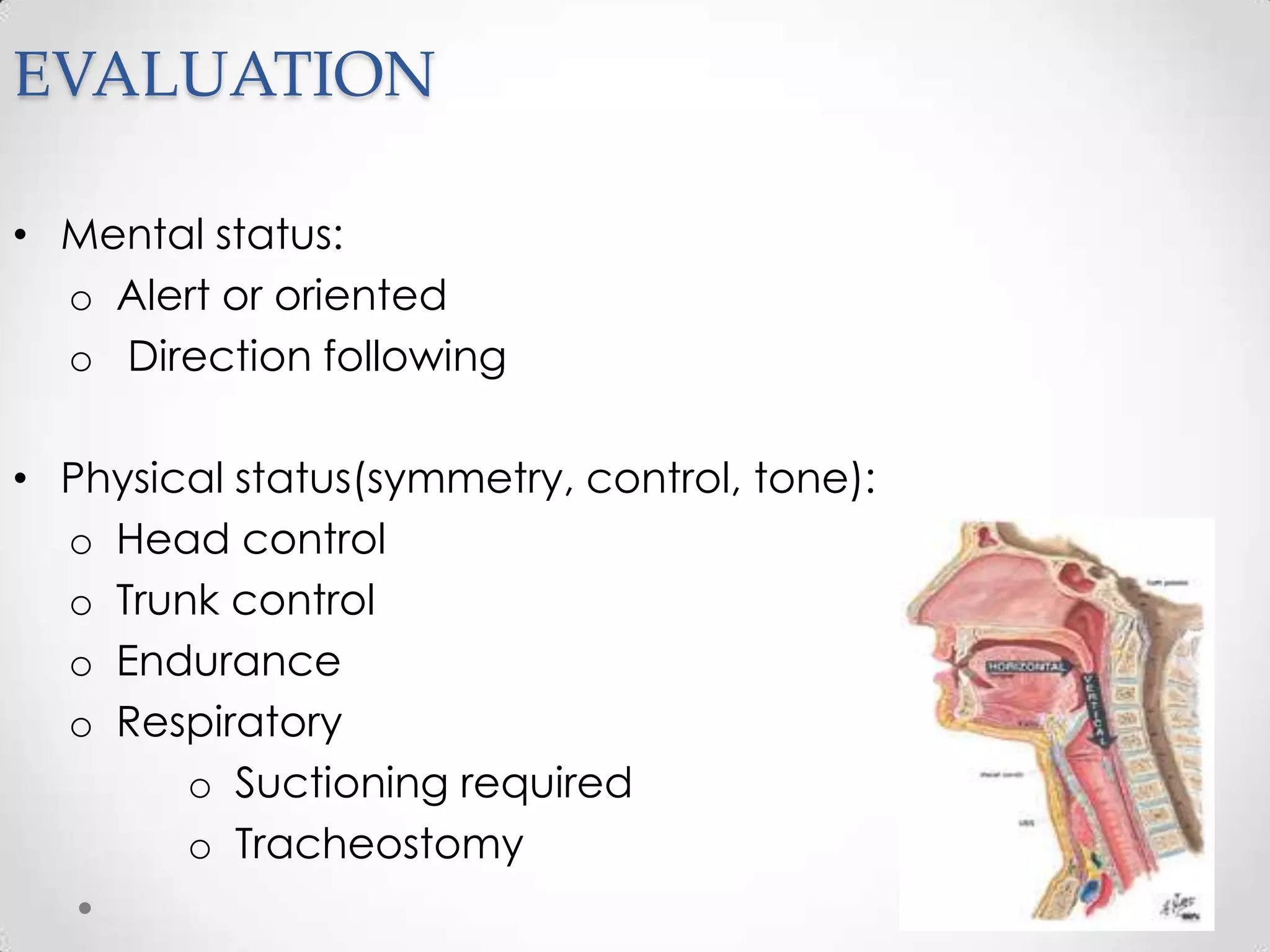 EVALUATION

• Mental status:
  o Alert or oriented
  o Direction following

• Physical status(symmetry, control, tone):
  o Head control
  o Trunk control
  o Endurance
  o Respiratory
        o Suctioning required
        o Tracheostomy
 