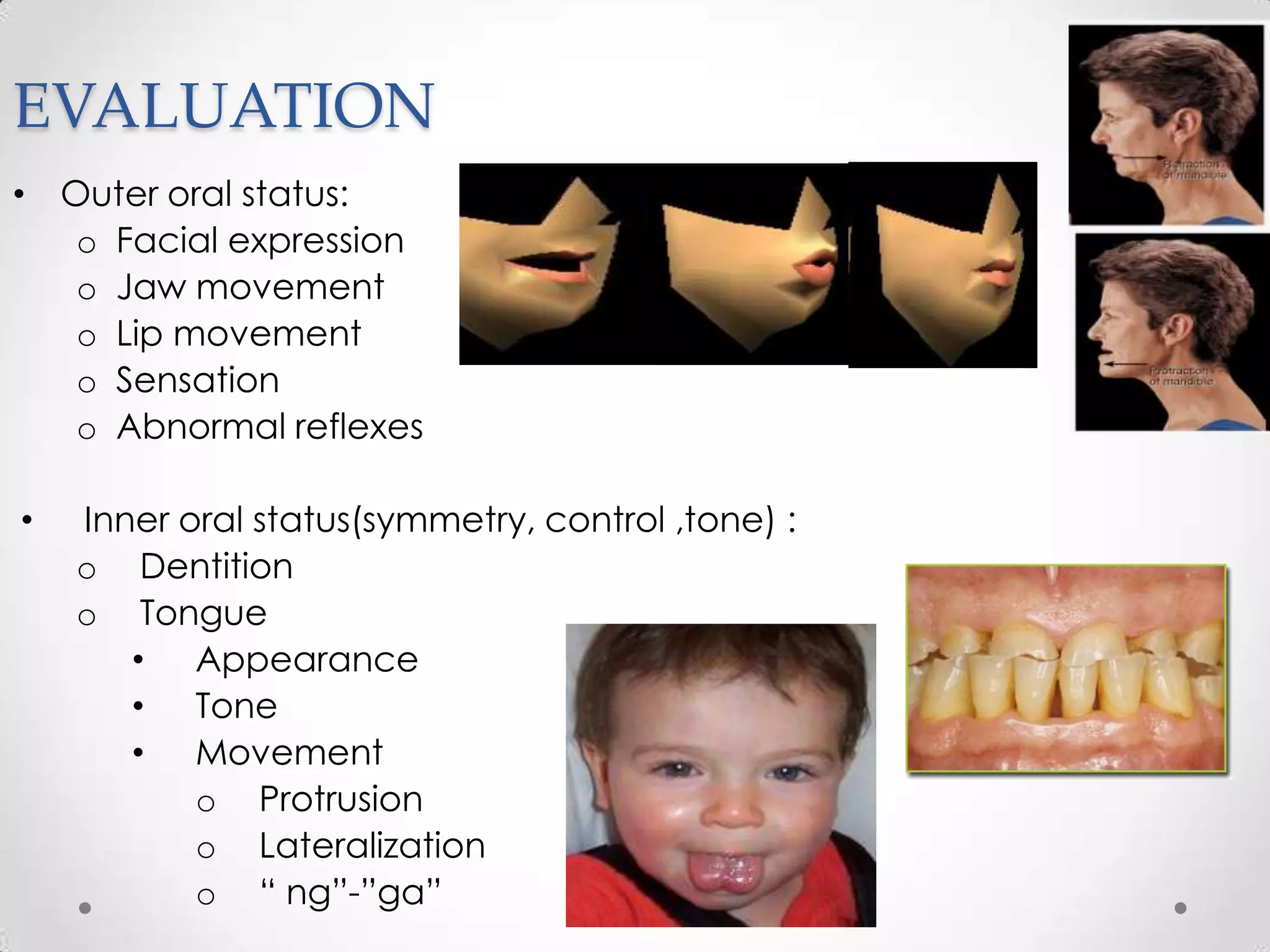 EVALUATION
• Outer oral status:
   o Facial expression
   o Jaw movement
   o Lip movement
   o Sensation
   o Abnormal reflexes

•   Inner oral status(symmetry, control ,tone) :
    o Dentition
    o Tongue
       • Appearance
       • Tone
       • Movement
           o Protrusion
           o Lateralization
           o “ ng”-”ga”
 