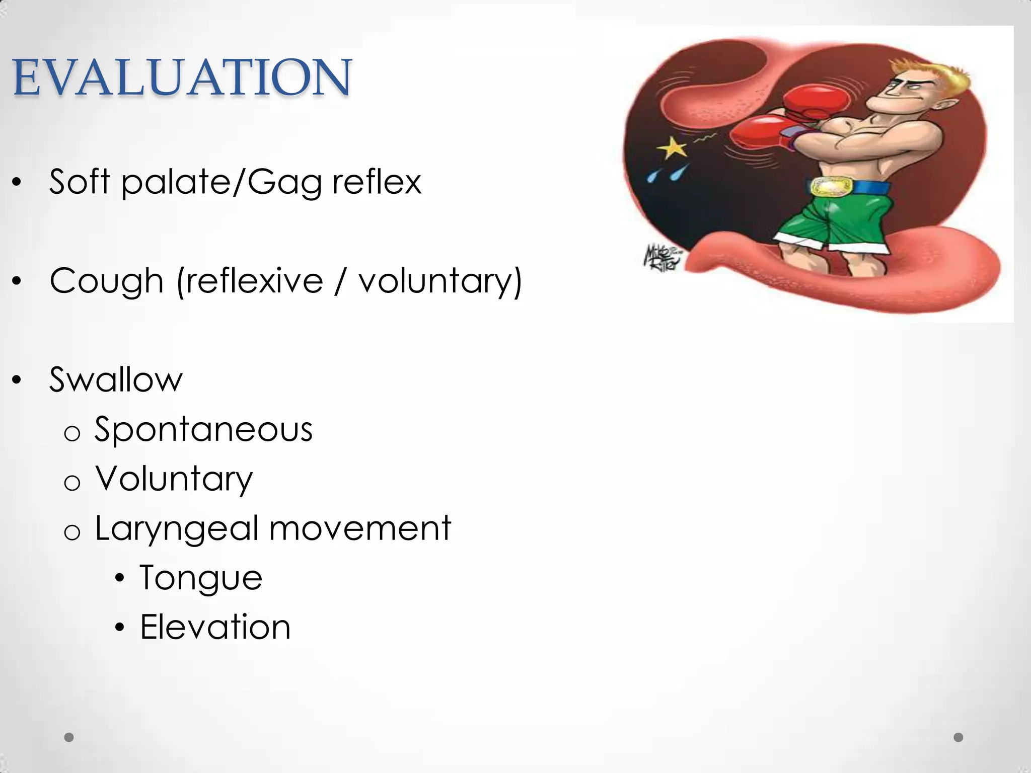 EVALUATION
• Soft palate/Gag reflex

• Cough (reflexive / voluntary)

• Swallow
   o Spontaneous
   o Voluntary
   o Laryngeal movement
      • Tongue
      • Elevation
 