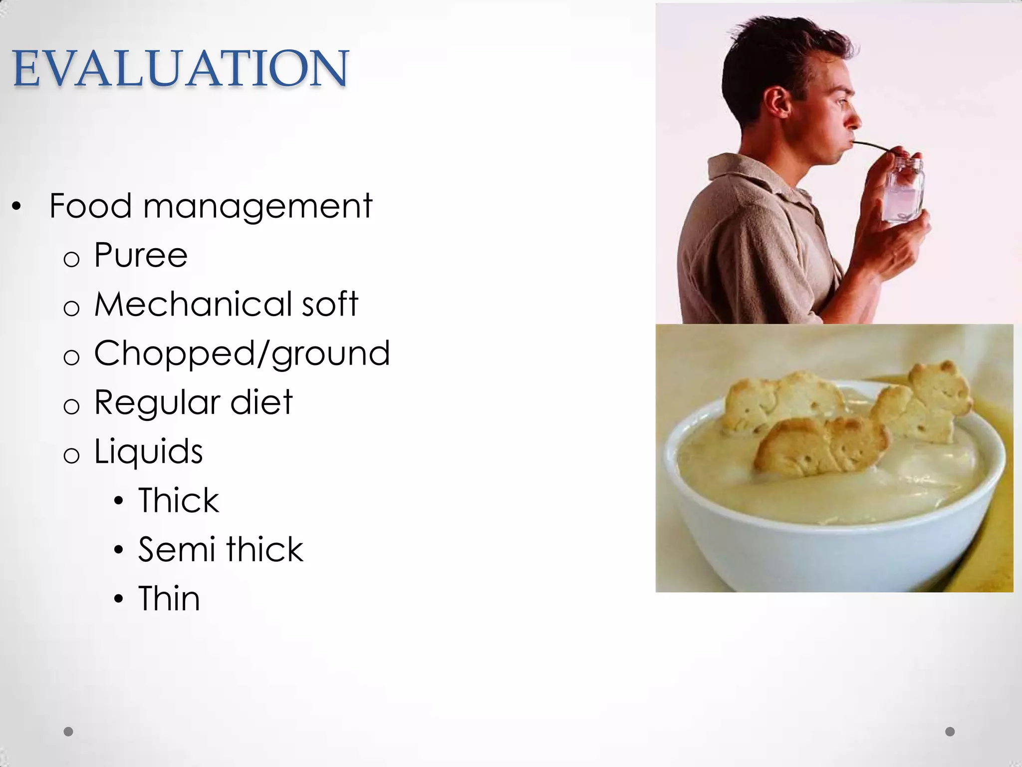EVALUATION

• Food management
   o Puree
   o Mechanical soft
   o Chopped/ground
   o Regular diet
   o Liquids
      • Thick
      • Semi thick
      • Thin
 