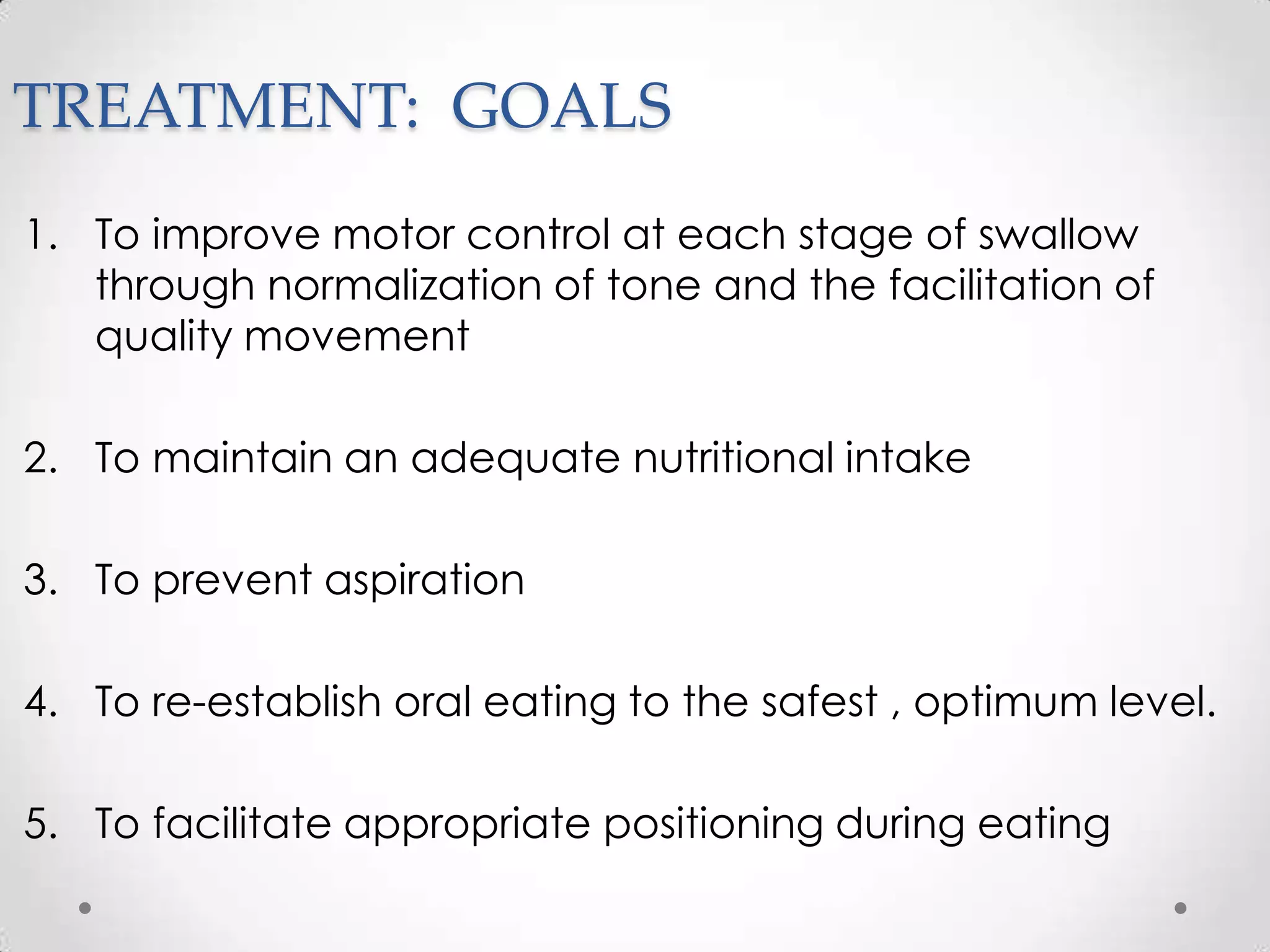 TREATMENT: GOALS
1. To improve motor control at each stage of swallow
   through normalization of tone and the facilitation of
   quality movement

2. To maintain an adequate nutritional intake

3. To prevent aspiration

4. To re-establish oral eating to the safest , optimum level.

5. To facilitate appropriate positioning during eating
 