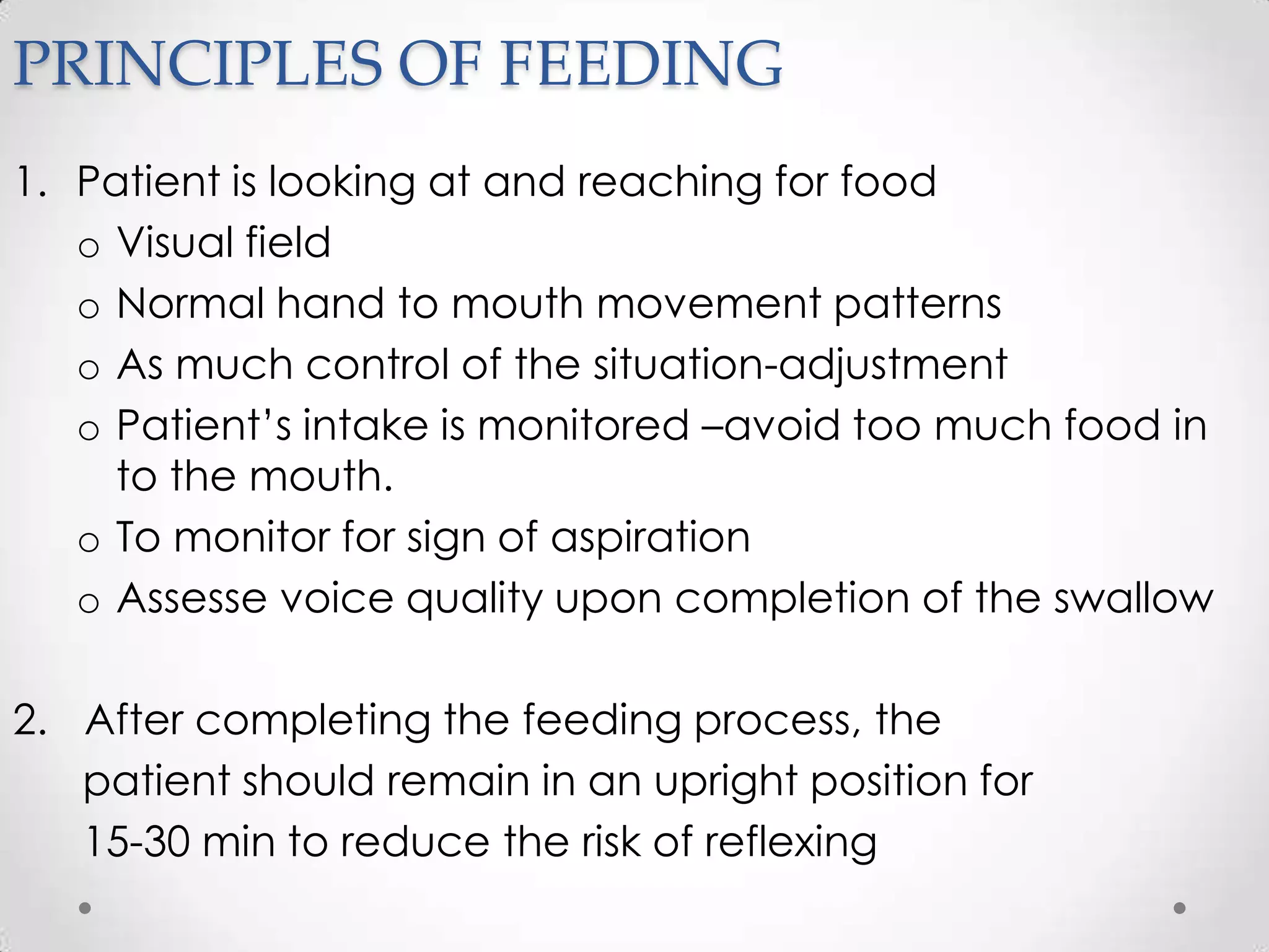 PRINCIPLES OF FEEDING
1. Patient is looking at and reaching for food
   o Visual field
   o Normal hand to mouth movement patterns
   o As much control of the situation-adjustment
   o Patient’s intake is monitored –avoid too much food in
     to the mouth.
   o To monitor for sign of aspiration
   o Assesse voice quality upon completion of the swallow

2. After completing the feeding process, the
   patient should remain in an upright position for
   15-30 min to reduce the risk of reflexing
 