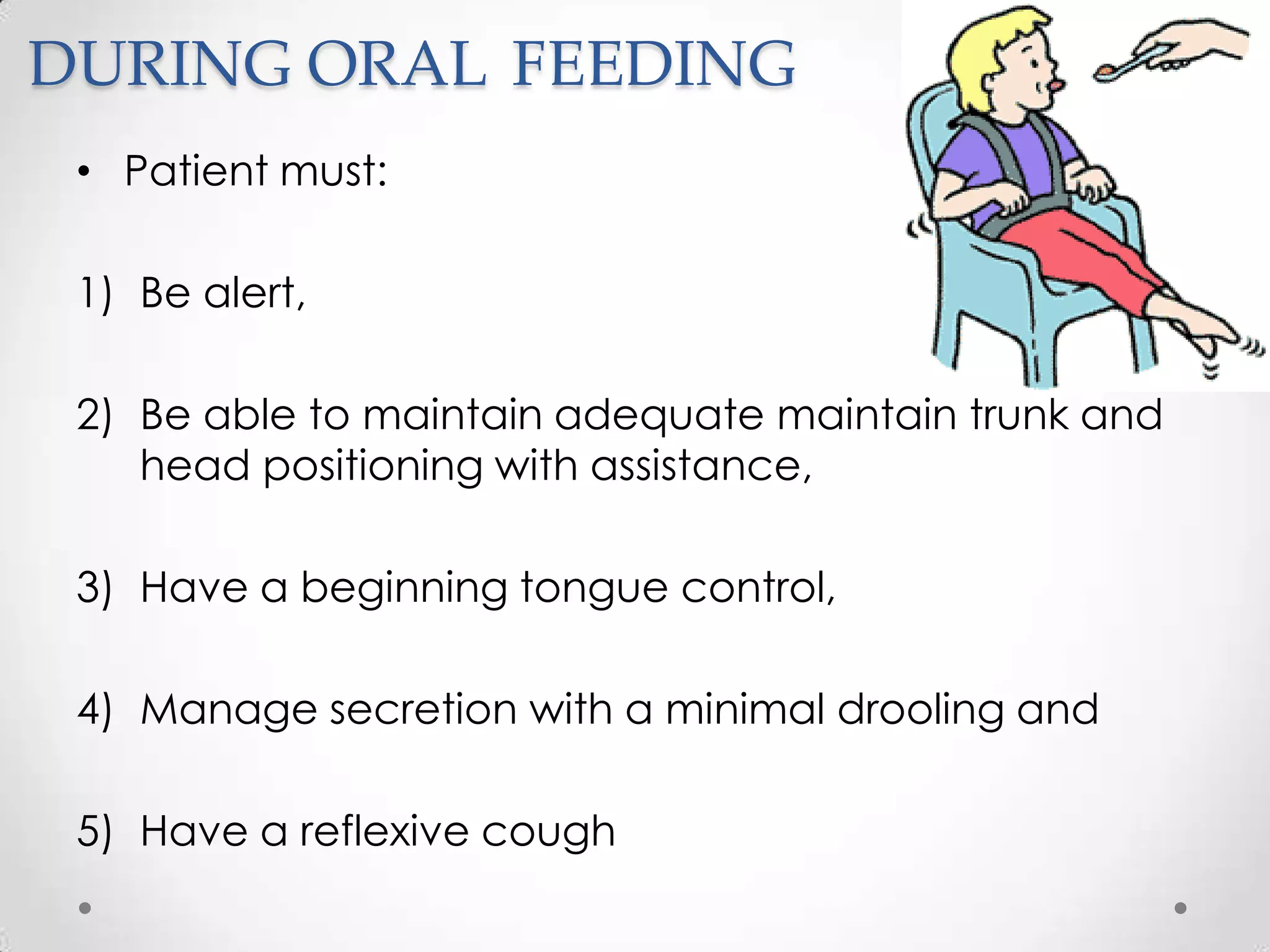 DURING ORAL FEEDING
 • Patient must:

 1) Be alert,

 2) Be able to maintain adequate maintain trunk and
    head positioning with assistance,

 3) Have a beginning tongue control,

 4) Manage secretion with a minimal drooling and

 5) Have a reflexive cough
 