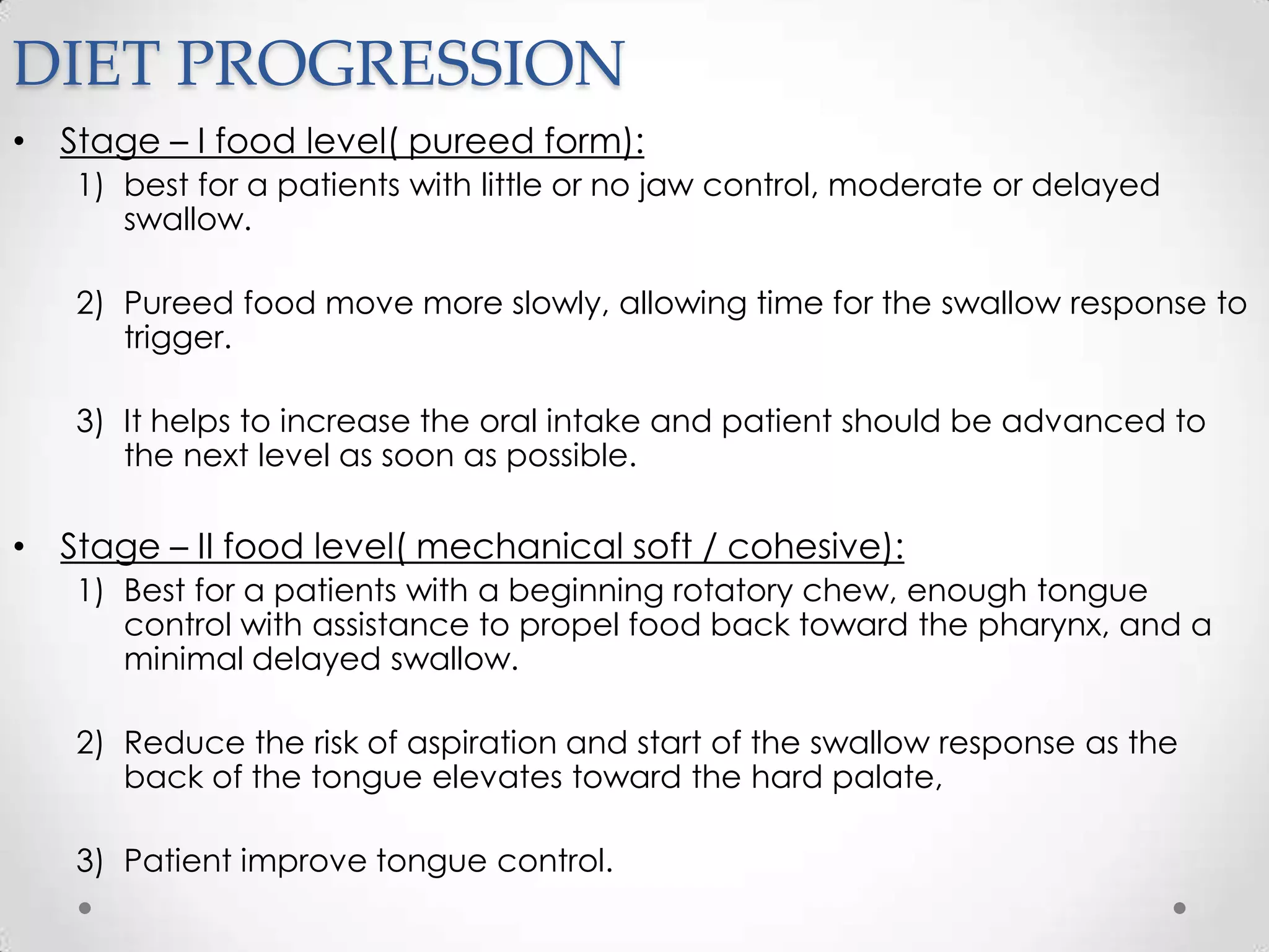 DIET PROGRESSION
• Stage – I food level( pureed form):
   1) best for a patients with little or no jaw control, moderate or delayed
      swallow.

   2) Pureed food move more slowly, allowing time for the swallow response to
      trigger.

   3) It helps to increase the oral intake and patient should be advanced to
      the next level as soon as possible.

• Stage – II food level( mechanical soft / cohesive):
   1) Best for a patients with a beginning rotatory chew, enough tongue
      control with assistance to propel food back toward the pharynx, and a
      minimal delayed swallow.

   2) Reduce the risk of aspiration and start of the swallow response as the
      back of the tongue elevates toward the hard palate,

   3) Patient improve tongue control.
 