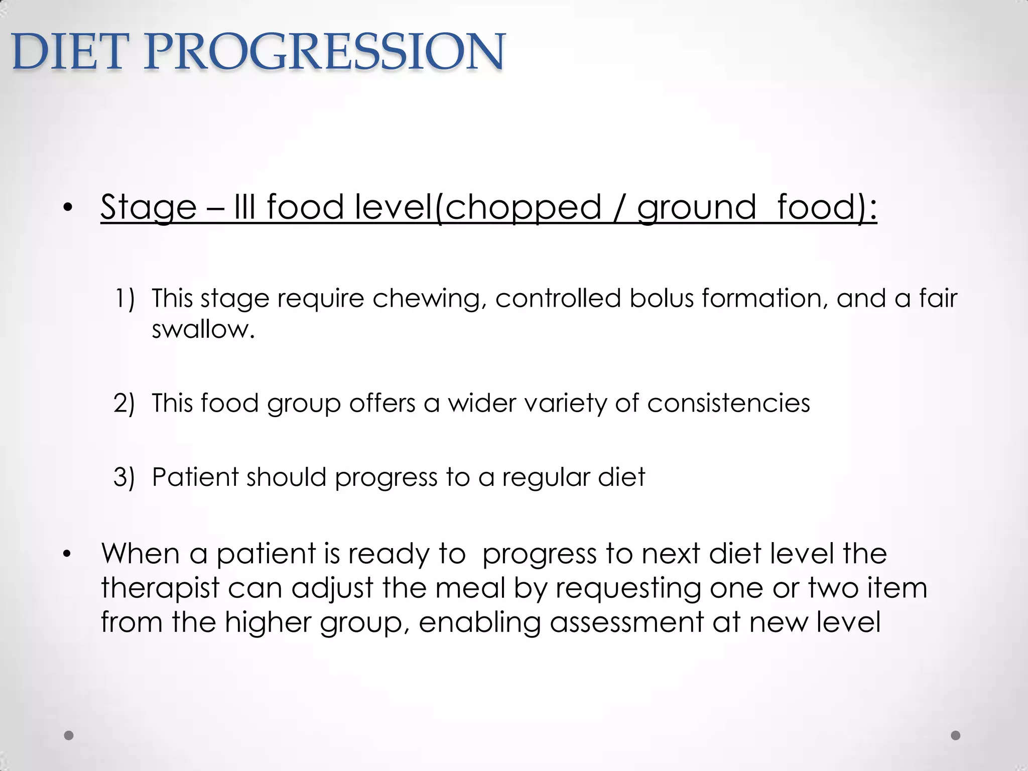 DIET PROGRESSION

 • Stage – III food level(chopped / ground food):

    1) This stage require chewing, controlled bolus formation, and a fair
       swallow.

    2) This food group offers a wider variety of consistencies

    3) Patient should progress to a regular diet


 • When a patient is ready to progress to next diet level the
   therapist can adjust the meal by requesting one or two item
   from the higher group, enabling assessment at new level
 