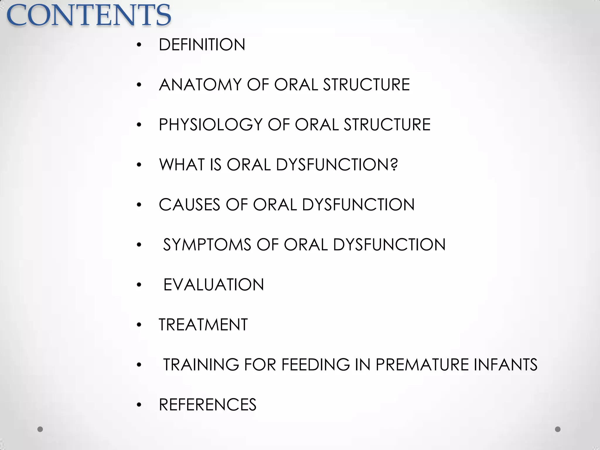 CONTENTS
      • DEFINITION

      • ANATOMY OF ORAL STRUCTURE

      • PHYSIOLOGY OF ORAL STRUCTURE

      • WHAT IS ORAL DYSFUNCTION?

      • CAUSES OF ORAL DYSFUNCTION

      •   SYMPTOMS OF ORAL DYSFUNCTION

      •   EVALUATION

      • TREATMENT

      •   TRAINING FOR FEEDING IN PREMATURE INFANTS

      • REFERENCES
 