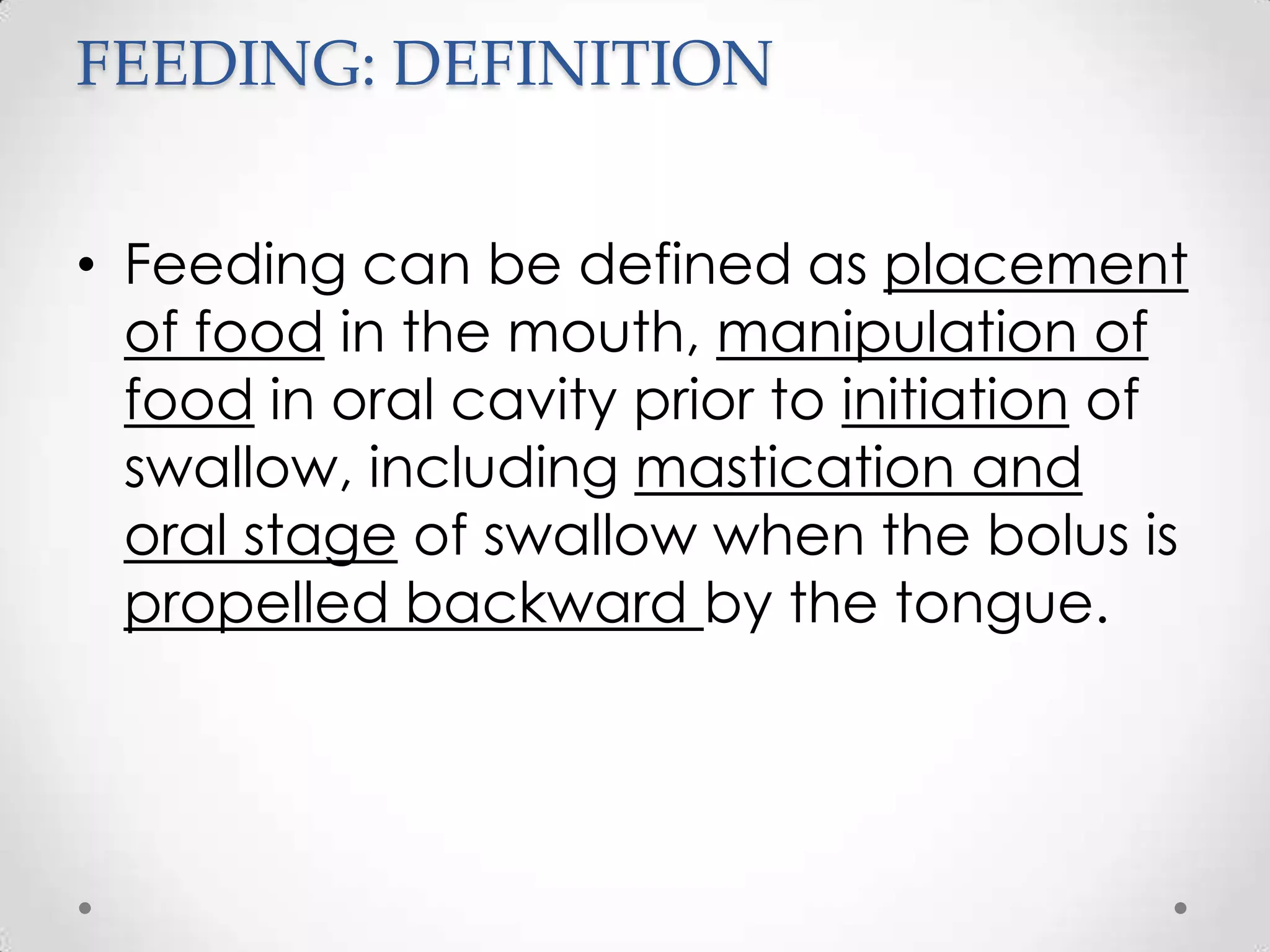 FEEDING: DEFINITION


• Feeding can be defined as placement
  of food in the mouth, manipulation of
  food in oral cavity prior to initiation of
  swallow, including mastication and
  oral stage of swallow when the bolus is
  propelled backward by the tongue.
 