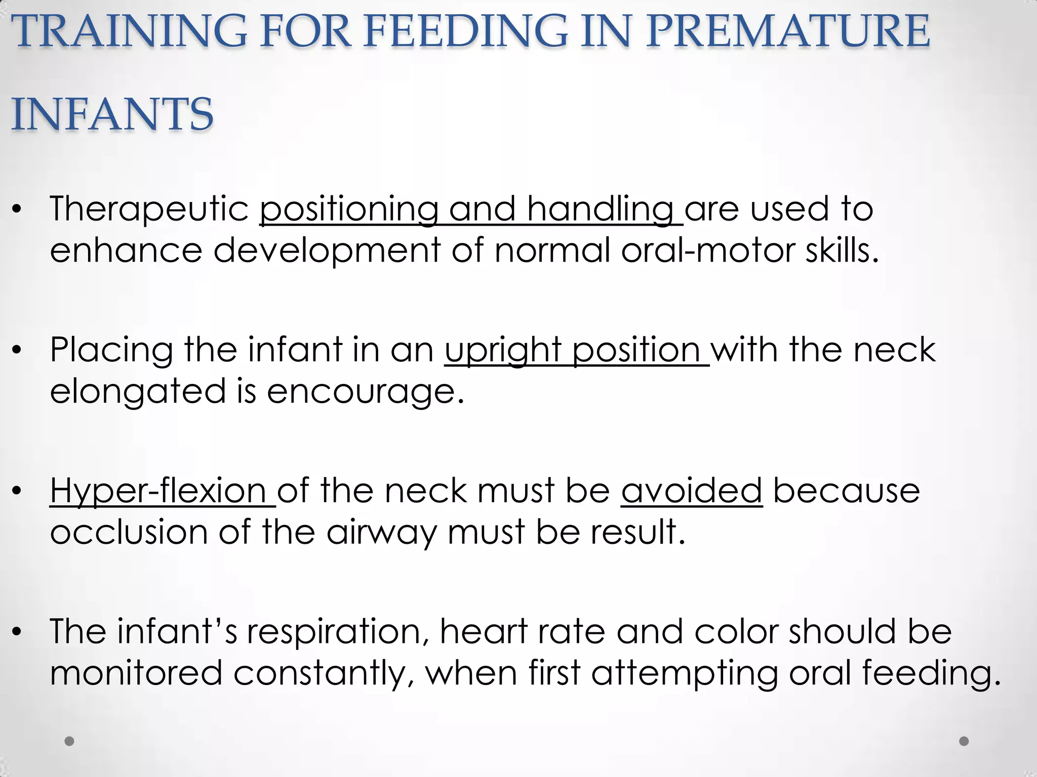TRAINING FOR FEEDING IN PREMATURE
INFANTS
• Therapeutic positioning and handling are used to
  enhance development of normal oral-motor skills.

• Placing the infant in an upright position with the neck
  elongated is encourage.

• Hyper-flexion of the neck must be avoided because
  occlusion of the airway must be result.

• The infant’s respiration, heart rate and color should be
  monitored constantly, when first attempting oral feeding.
 