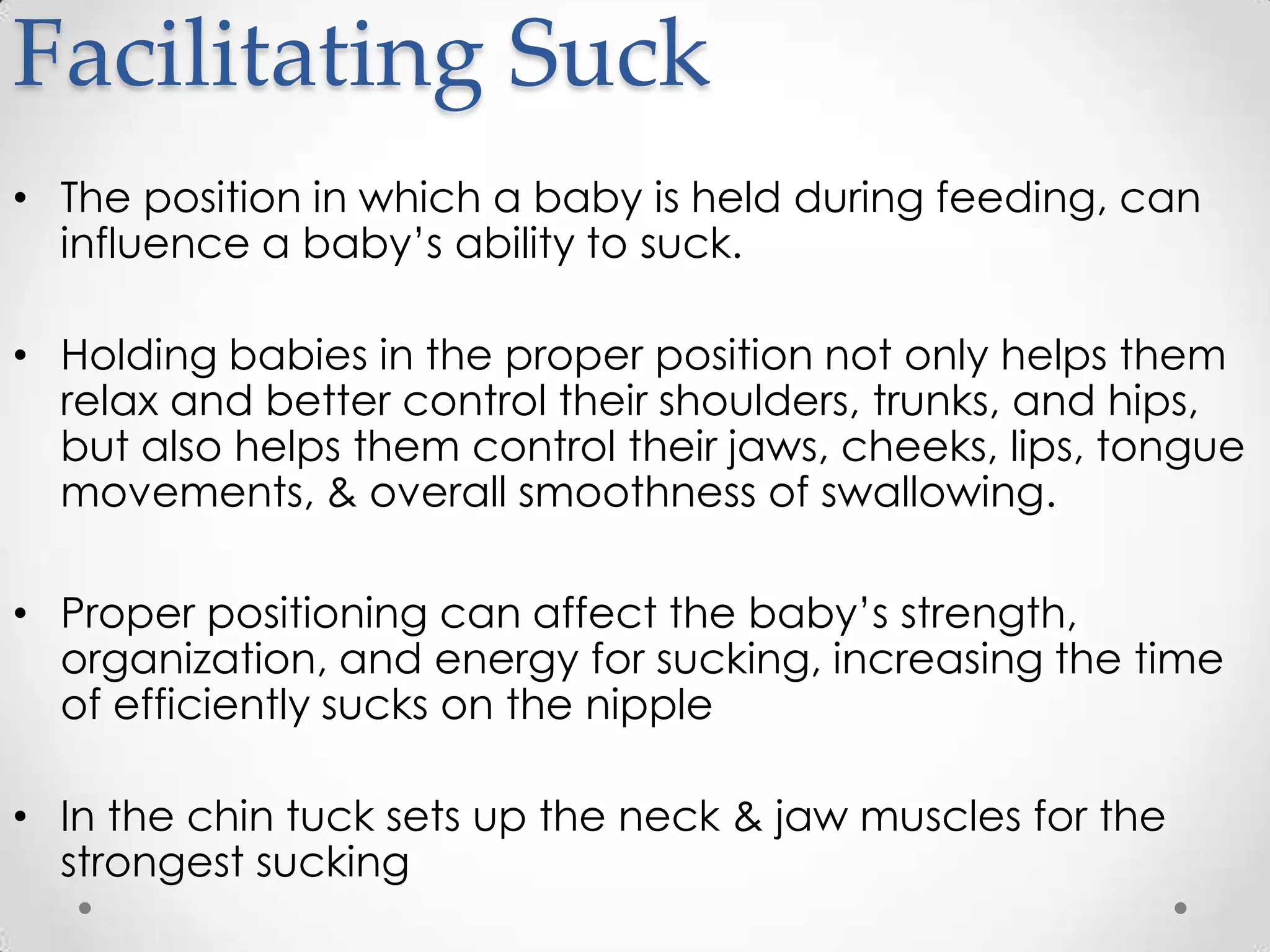 Facilitating Suck
• The position in which a baby is held during feeding, can
  influence a baby’s ability to suck.

• Holding babies in the proper position not only helps them
  relax and better control their shoulders, trunks, and hips,
  but also helps them control their jaws, cheeks, lips, tongue
  movements, & overall smoothness of swallowing.

• Proper positioning can affect the baby’s strength,
  organization, and energy for sucking, increasing the time
  of efficiently sucks on the nipple

• In the chin tuck sets up the neck & jaw muscles for the
  strongest sucking
 
