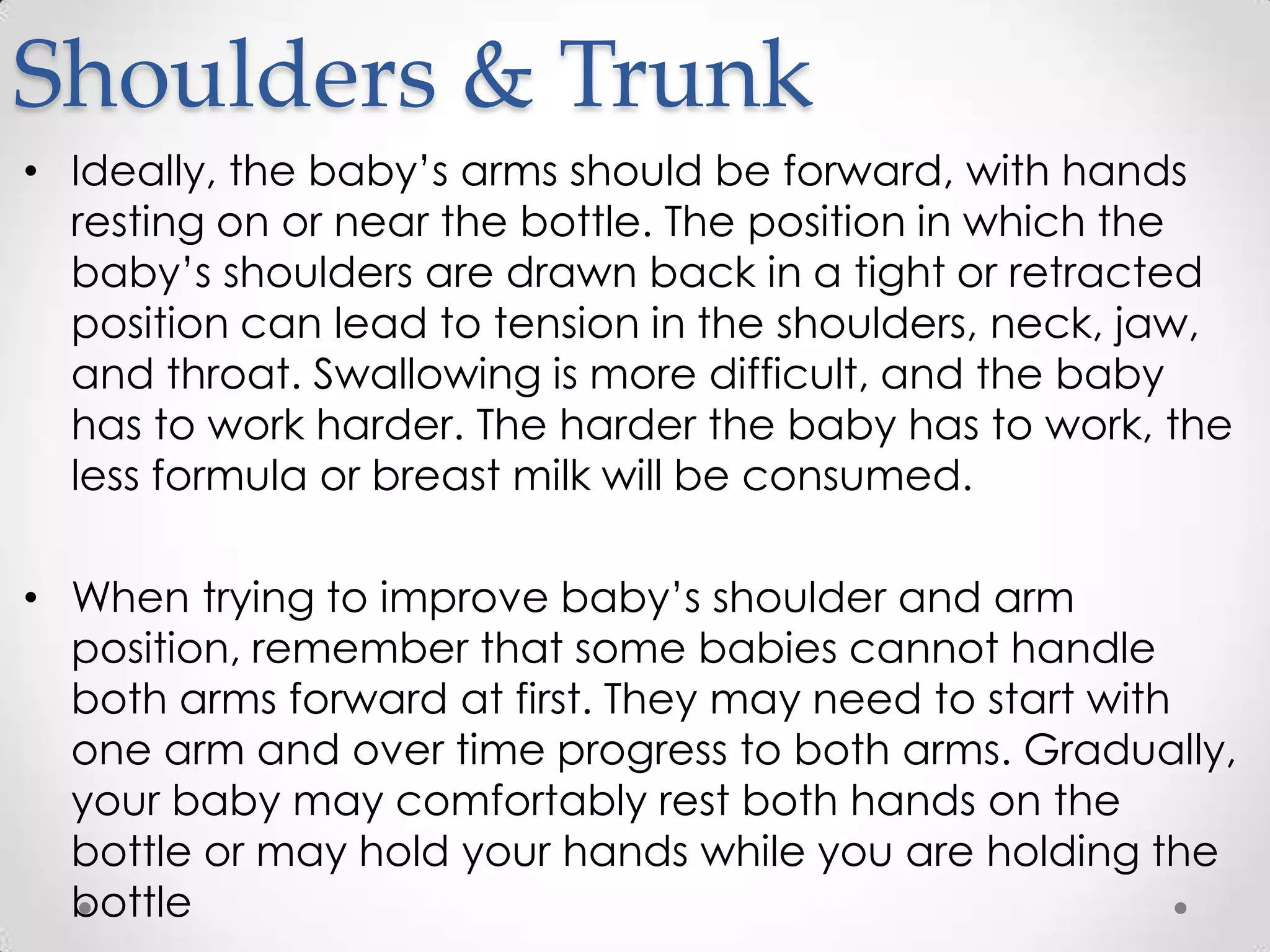 Shoulders & Trunk
• Ideally, the baby’s arms should be forward, with hands
  resting on or near the bottle. The position in which the
  baby’s shoulders are drawn back in a tight or retracted
  position can lead to tension in the shoulders, neck, jaw,
  and throat. Swallowing is more difficult, and the baby
  has to work harder. The harder the baby has to work, the
  less formula or breast milk will be consumed.

• When trying to improve baby’s shoulder and arm
  position, remember that some babies cannot handle
  both arms forward at first. They may need to start with
  one arm and over time progress to both arms. Gradually,
  your baby may comfortably rest both hands on the
  bottle or may hold your hands while you are holding the
  bottle
 