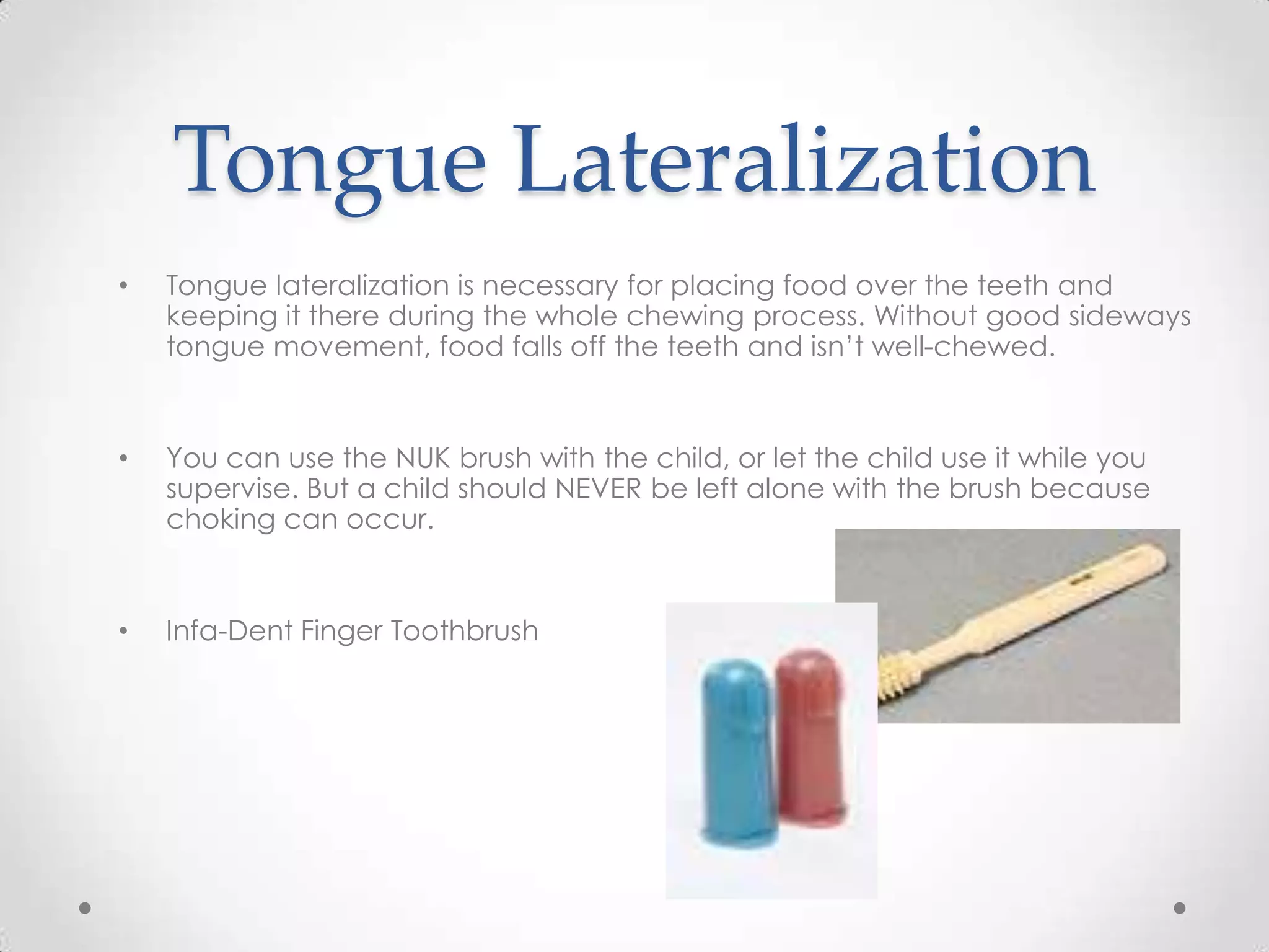 Tongue Lateralization
•   Tongue lateralization is necessary for placing food over the teeth and
    keeping it there during the whole chewing process. Without good sideways
    tongue movement, food falls off the teeth and isn’t well-chewed.


•   You can use the NUK brush with the child, or let the child use it while you
    supervise. But a child should NEVER be left alone with the brush because
    choking can occur.


•   Infa-Dent Finger Toothbrush
 