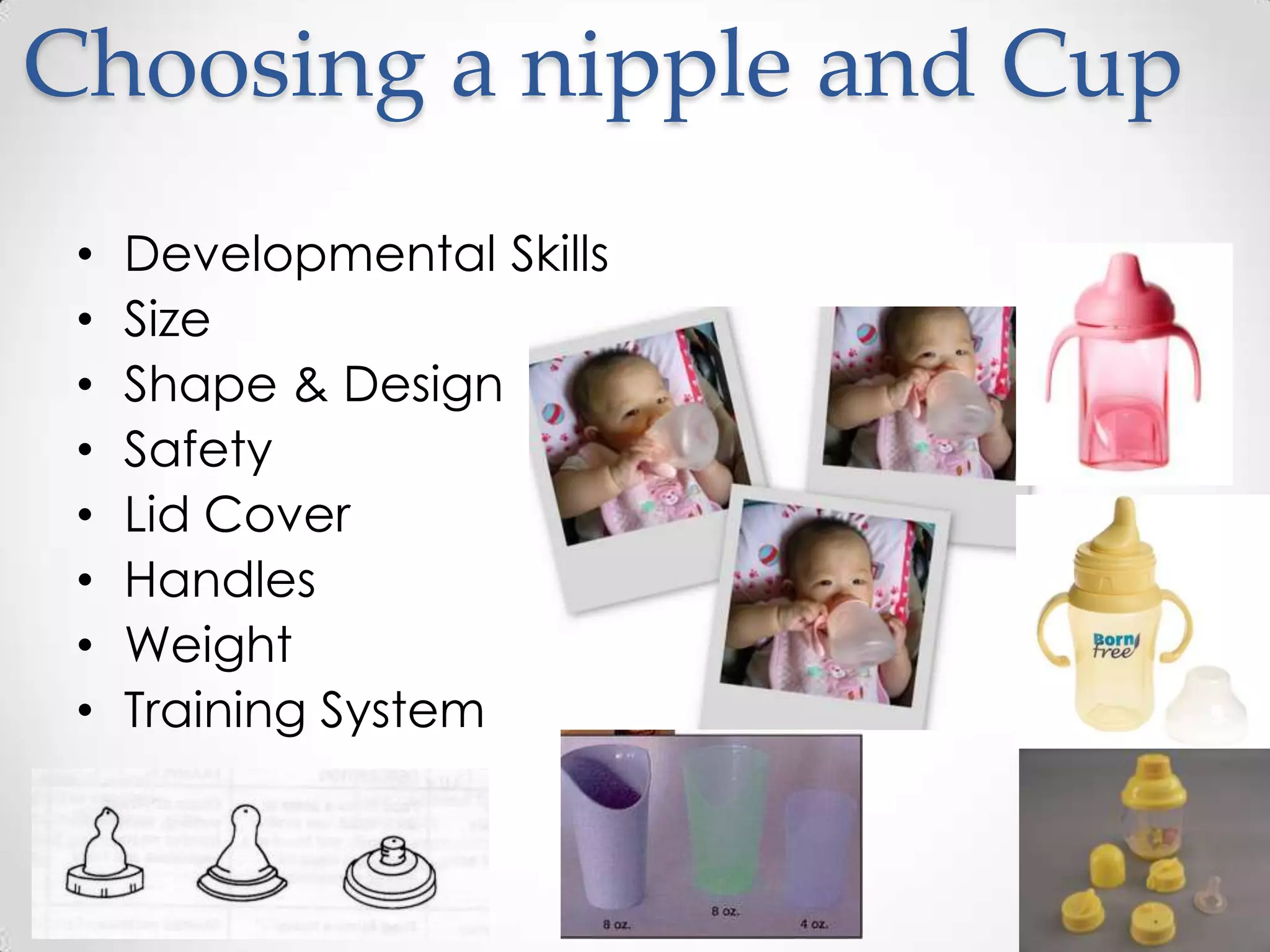 Choosing a nipple and Cup
 •   Developmental Skills
 •   Size
 •   Shape & Design
 •   Safety
 •   Lid Cover
 •   Handles
 •   Weight
 •   Training System
 