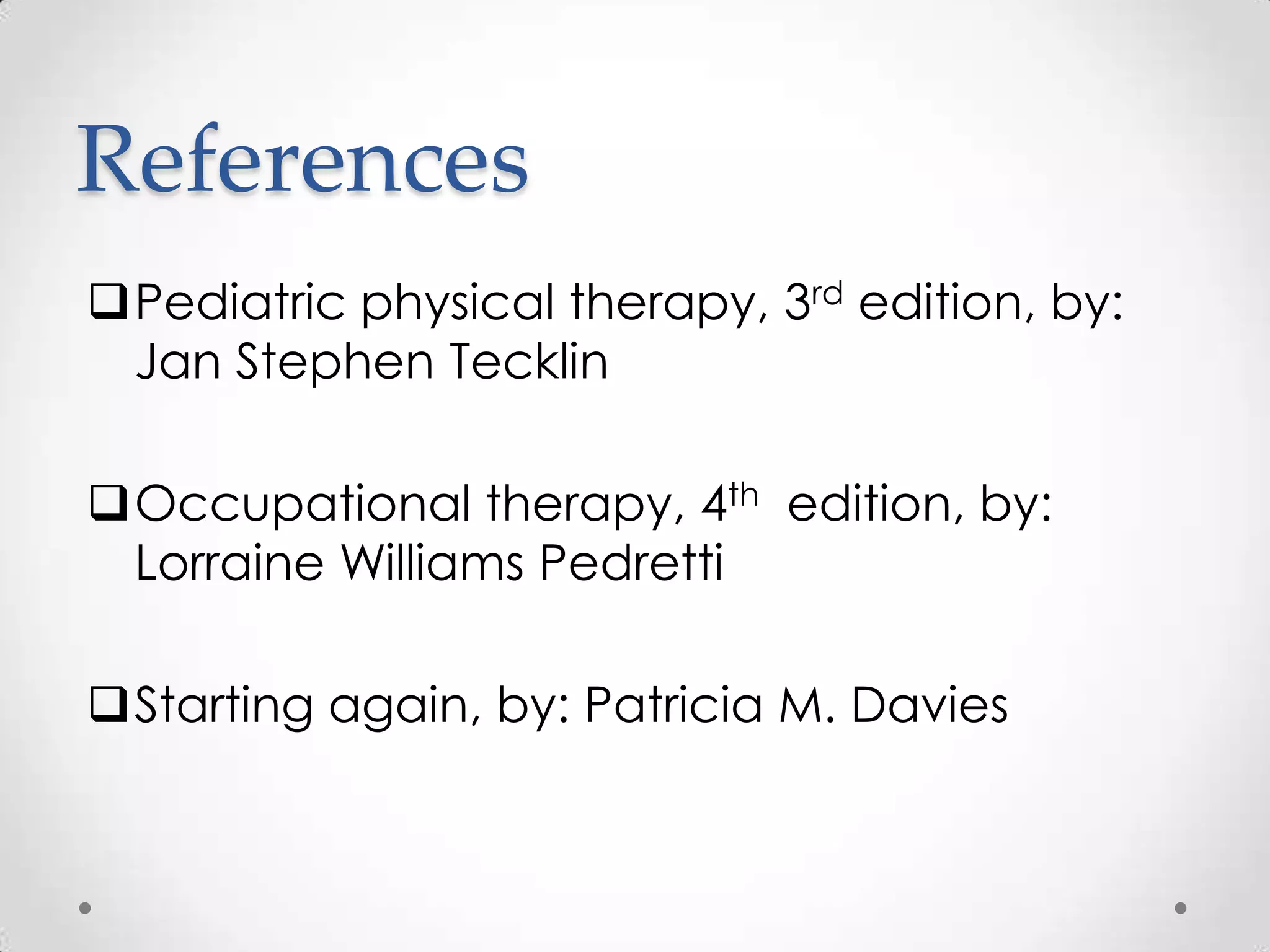 References
Pediatric physical therapy, 3rd edition, by:
 Jan Stephen Tecklin

Occupational therapy, 4th edition, by:
 Lorraine Williams Pedretti

Starting again, by: Patricia M. Davies
 