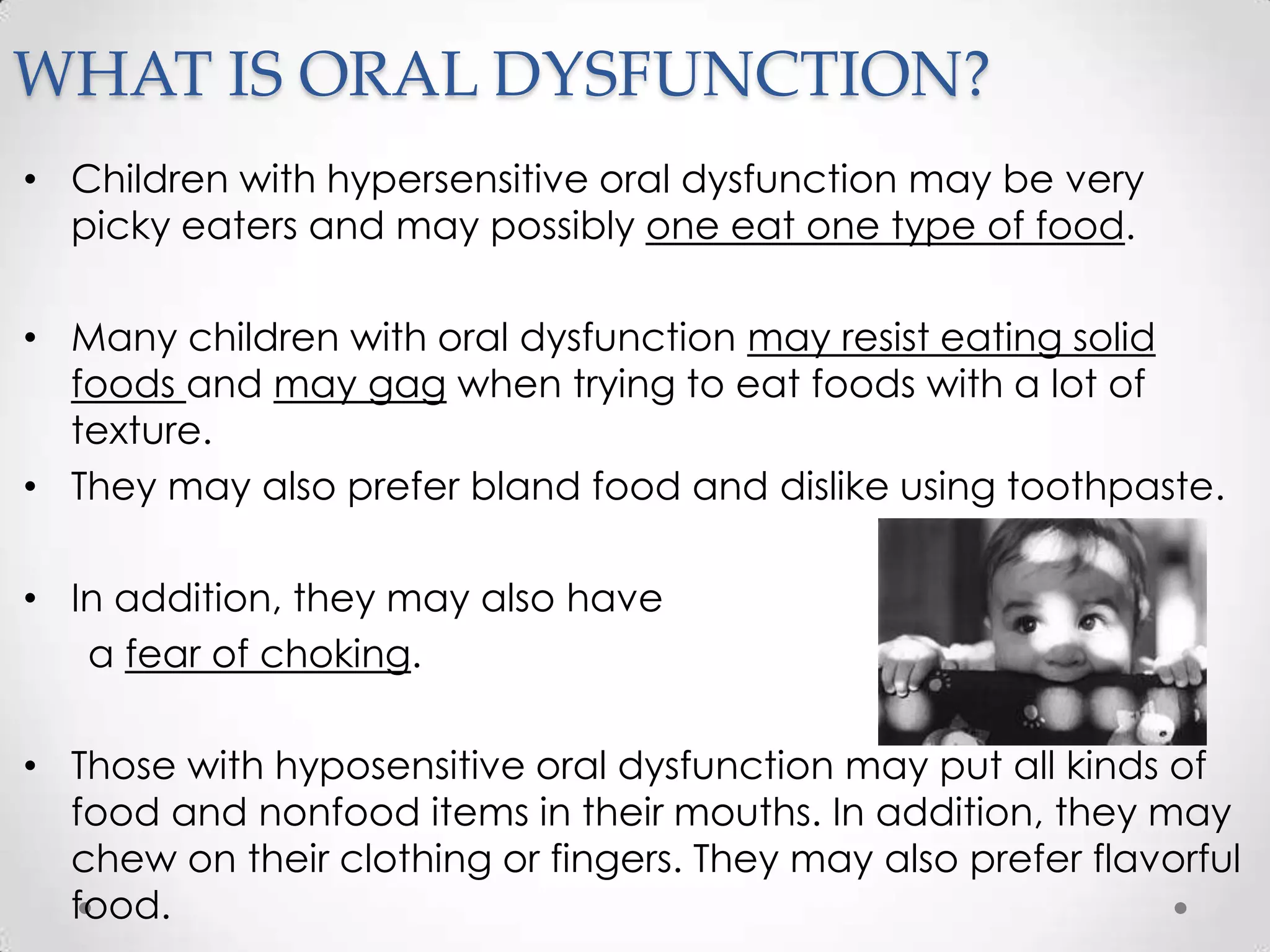 WHAT IS ORAL DYSFUNCTION?
• Children with hypersensitive oral dysfunction may be very
  picky eaters and may possibly one eat one type of food.

• Many children with oral dysfunction may resist eating solid
  foods and may gag when trying to eat foods with a lot of
  texture.
• They may also prefer bland food and dislike using toothpaste.

• In addition, they may also have
   a fear of choking.

• Those with hyposensitive oral dysfunction may put all kinds of
  food and nonfood items in their mouths. In addition, they may
  chew on their clothing or fingers. They may also prefer flavorful
  food.
 