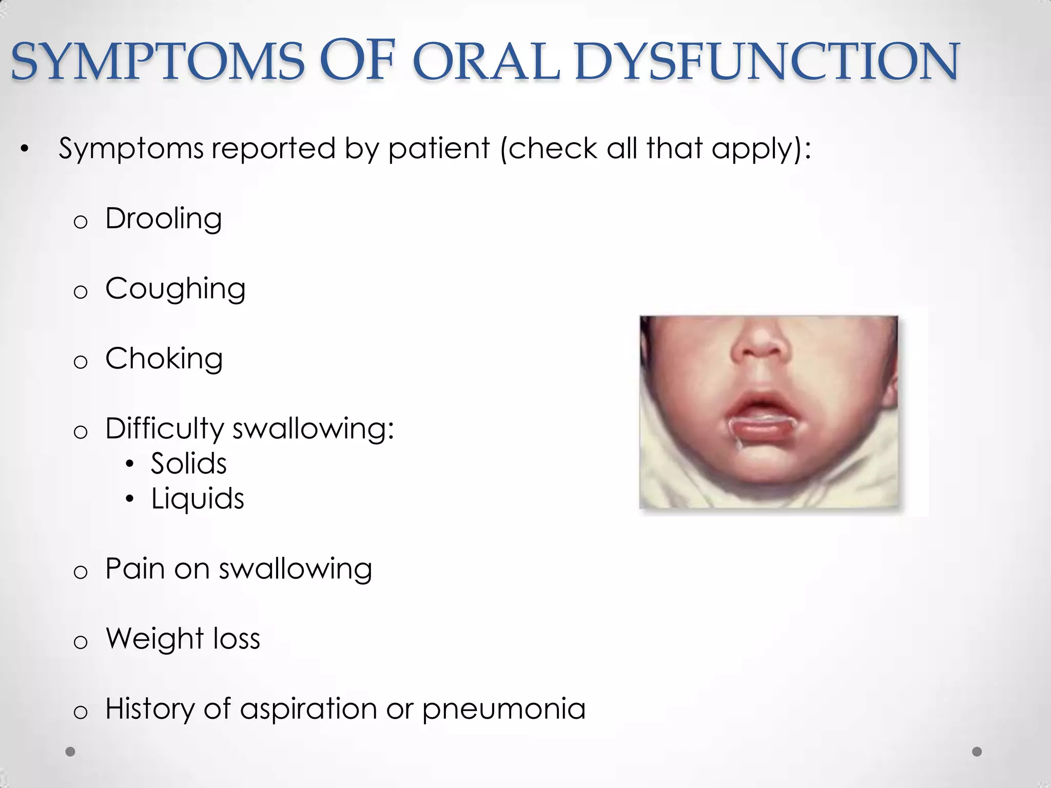 SYMPTOMS OF ORAL DYSFUNCTION
• Symptoms reported by patient (check all that apply):

   o Drooling

   o Coughing

   o Choking

   o Difficulty swallowing:
      • Solids
      • Liquids

   o Pain on swallowing

   o Weight loss

   o History of aspiration or pneumonia
 