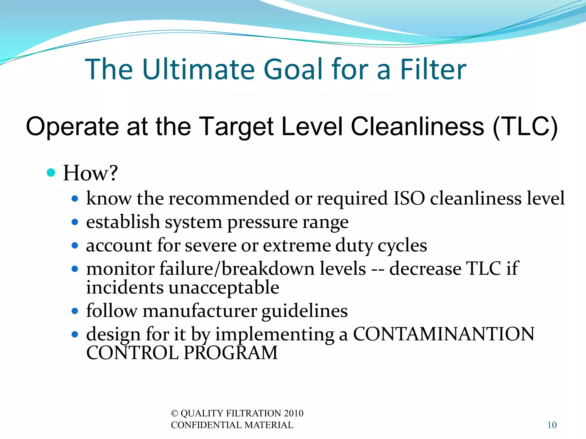 The Ultimate Goal for a Filter
Operate at the Target Level Cleanliness (TLC)
  How?
    know the recommended or required ISO cleanliness level
    establish system pressure range
    account for severe or extreme duty cycles
    monitor failure/breakdown levels -- decrease TLC if
     incidents unacceptable
    follow manufacturer guidelines
    design for it by implementing a CONTAMINANTION
     CONTROL PROGRAM

              © QUALITY FILTRATION 2010
              CONFIDENTIAL MATERIAL                     10
 