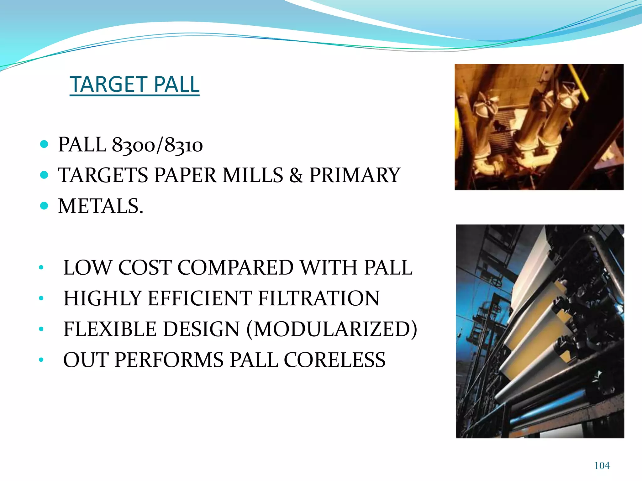 TARGET PALL

 PALL 8300/8310
 TARGETS PAPER MILLS & PRIMARY
 METALS.


• LOW COST COMPARED WITH PALL
• HIGHLY EFFICIENT FILTRATION
• FLEXIBLE DESIGN (MODULARIZED)
• OUT PERFORMS PALL CORELESS




                                  104
 